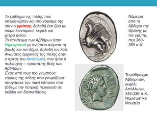 Το έμβλημα της πόλης που
απεικονιζόταν και στο νόμισμα της
ήταν ο γρύπας, δηλαδή ένα ζώο με
σώμα λιονταριού, κεφάλι και
φτερά αετού.
Το πολίτευμα των Αβδήρων ήταν
δημοκρατικό με ανώτατα σώματα τη
βουλή και τον δήμο, δηλαδή τον λαό.
Ανώτατος άρχοντας της πόλης ήταν
ο ιερέας του Απόλλωνα, που ήταν ο
πολιούχος – προστάτης θεός των
Αβδήρων.
Ένας από τους πιο γνωστούς
νόμους της πόλης που γνωρίζουμε
απαγόρευε την ταφή κάποιου που
ξόδεψε την πατρική περιουσία σε
ταξίδια και διασκεδάσεις.
Νόμισμα
από τα
Άβδηρα της
Θράκης με
τον γρύπα,
περ.360-
350 π.Χ.
Τετράδραχμο
Αβδηριτών,
κεφάλι
Απόλλωνα,
346-336 π.Χ.,
Νομισματικό
Μουσείο
 