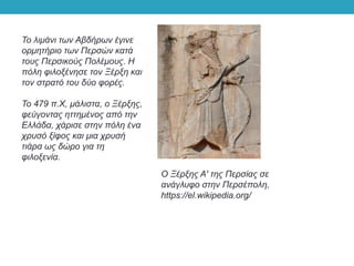 Το λιμάνι των Αβδήρων έγινε
ορμητήριο των Περσών κατά
τους Περσικούς Πολέμους. Η
πόλη φιλοξένησε τον Ξέρξη και
τον στρατό του δύο φορές.
Το 479 π.Χ, μάλιστα, ο Ξέρξης,
φεύγοντας ηττημένος από την
Ελλάδα, χάρισε στην πόλη ένα
χρυσό ξίφος και μια χρυσή
τιάρα ως δώρο για τη
φιλοξενία.
Ο Ξέρξης Α' της Περσίας σε
ανάγλυφο στην Περσέπολη,
https://el.wikipedia.org/
 