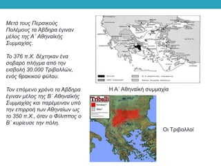 Μετά τους Περσικούς
Πολέμους τα Άβδηρα έγιναν
μέλος της Α΄ Αθηναϊκής
Συμμαχίας.
Το 376 π.Χ. δέχτηκαν ένα
σοβαρό πλήγμα από την
εισβολή 30.000 Τριβαλλών,
ενός θρακικού φύλου.
Τον επόμενο χρόνο τα Άβδηρα
έγιναν μέλος της Β΄ Αθηναϊκής
Συμμαχίας και παρέμειναν υπό
την επιρροή των Αθηναίων ως
το 350 π.Χ., όταν ο Φίλιππος ο
Β΄ κυρίευσε την πόλη.
Η Α΄ Αθηναϊκή συμμαχία
Οι Τριβαλλοί
 
