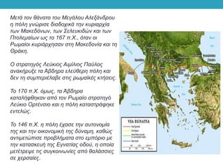 Μετά τον θάνατο του Μεγάλου Αλεξάνδρου
η πόλη γνώρισε διαδοχικά την κυριαρχία
των Μακεδόνων, των Σελευκιδών και των
Πτολεμαίων ως το 167 π.Χ., όταν οι
Ρωμαίοι κυριάρχησαν στη Μακεδονία και τη
Θράκη.
Ο στρατηγός Λεύκιος Αιμίλιος Παύλος
ανακήρυξε τα Άβδηρα ελεύθερη πόλη και
δεν τη συμπεριέλαβε στις ρωμαϊκές κτήσεις.
Το 170 π.Χ. όμως, τα Άβδηρα
καταλήφθηκαν από τον Ρωμαίο στρατηγό
Λεύκιο Ορτένσιο και η πόλη καταστράφηκε
εντελώς.
Το 146 π.Χ. η πόλη έχασε την αυτονομία
της και την οικονομική της δύναμη, καθώς
αντιμετώπισε προβλήματα στο εμπόριο με
την κατασκευή της Εγνατίας οδού, η οποία
μετέτρεψε τις συγκοινωνίες από θαλάσσιες
σε χερσαίες.
 