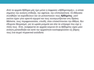 Από τα αρχαία Άβδηρα μάς έχει μείνει η έκφραση «Αβδηριτισμός», η οποία
σημαίνει την ανόητη επίδειξη, την αφέλεια, την επιπολαιότητα. Οι Αθηναίοι
συνήθιζαν να κοροϊδεύουν και να γελοιοποιούν τους Αβδηρίτες, γιατί
εκείνοι είχαν γίνει αρκετά ισχυροί και τους συναγωνίζονταν στη Θράκη.
Μάλιστα, τους περιφρονούσαν, επειδή, όταν επισκέπτονταν την Αθήνα, δεν
έδειχναν θαυμασμό, για τα ωραία μνημεία και όλα τα υπέροχα που είχε η
πόλη τους. Έτσι, αναφέρεται σε αρχαία κείμενα ότι οι Αβδηρίτες είχαν μιαν
ανόητη ματαιοδοξία και κατά την αρχαιότητα κυκλοφορούσαν εις βάρος
τους ένα σωρό πειρακτικά ανέκδοτα.
 