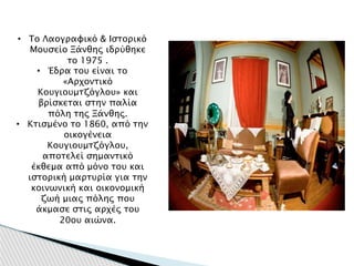 • Το Λαογραφικό & Ιστορικό
Μουσείο Ξάνθης ιδρύθηκε
το 1975 .
• Έδρα του είναι το
«Αρχοντικό
Κουγιουμτζόγλου» και
βρίσκεται στην παλία
πόλη της Ξάνθης.
• Κτισμένο το 1860, από την
οικογένεια
Κουγιουμτζόγλου,
αποτελεί σημαντικό
έκθεμα από μόνο του και
ιστορική μαρτυρία για την
κοινωνική και οικονομική
ζωή μιας πόλης που
άκμασε στις αρχές του
20ου αιώνα.
 