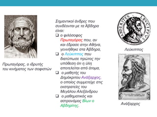 Σημαντικοί άνδρες που
συνδέονται με τα Άβδηρα
είναι:
 ο φιλόσοφος
Πρωταγόρας που, αν
και έδρασε στην Αθήνα,
γεννήθηκε στα Άβδηρα,
 ο Λεύκιππος που
διατύπωσε πρώτος την
υπόθεση ότι η ύλη
αποτελείται από άτομα,
 ο μαθητής του
Δημόκριτου Ανάξαρχος,
ο οποίος συμμετείχε στις
εκστρατείες του
Μεγάλου Αλεξάνδρου
 ο μαθηματικός και
αστρονόμος Βίων ο
Αβδηρίτης.
Πρωταγόρας, ο ιδρυτής
του κινήματος των σοφιστών
Ανάξαρχος
Λεύκιππος
 