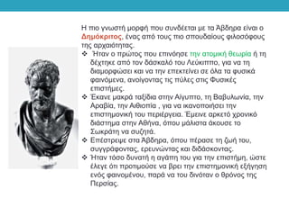 Η πιο γνωστή μορφή που συνδέεται με τα Άβδηρα είναι ο
Δημόκριτος, ένας από τους πιο σπουδαίους φιλοσόφους
της αρχαιότητας.
 Ήταν ο πρώτος που επινόησε την ατομική θεωρία ή τη
δέχτηκε από τον δάσκαλό του Λεύκιππο, για να τη
διαμορφώσει και να την επεκτείνει σε όλα τα φυσικά
φαινόμενα, ανοίγοντας τις πύλες στις Φυσικές
επιστήμες.
 Έκανε μακρά ταξίδια στην Αίγυπτο, τη Βαβυλωνία, την
Αραβία, την Αιθιοπία , για να ικανοποιήσει την
επιστημονική του περιέργεια. Έμεινε αρκετό χρονικό
διάστημα στην Αθήνα, όπου μάλιστα άκουσε το
Σωκράτη να συζητά.
 Επέστρεψε στα Άβδηρα, όπου πέρασε τη ζωή του,
συγγράφοντας, ερευνώντας και διδάσκοντας.
 Ήταν τόσο δυνατή η αγάπη του για την επιστήμη, ώστε
έλεγε ότι προτιμούσε να βρει την επιστημονική εξήγηση
ενός φαινομένου, παρά να του δινόταν ο θρόνος της
Περσίας.
 