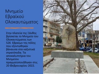 • Στυλ υποδείγματος κειμένου
• Δεύτερου επιπέδου
• Τρίτου επιπέδου
• Τέταρτου επιπέδου
• Πέμπτου επιπέδου
Μνημείο
Εβραϊκού
Ολοκαυτώματος
Στην πλατεία της Ξάνθης
βρίσκεται το Μνημείο του
Ολοκαυτώματος των
526 Εβραίων της πόλης
που εξοντώθηκαν
βάναυσα στα ναζιστικά
στρατόπεδα. Τα
αποκαλυπτήρια του
Μνημείου
πραγματοποιήθηκαν στις
20 Φεβρουαρίου 2022.
 