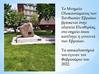 Το Μνημείο
Ολοκαυτώματος των
Ξανθιωτών Εβραίων
βρίσκεται στην
πλατεία Ελευθερίας,
στο σημείο όπου
κατέληγε η γειτονιά
των Εβραίων.
Τα αποκαλυπτήριά
του έγιναν τον
Φεβρουάριο του
2022.
 