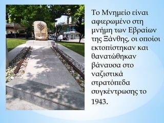 Το Μνημείο είναι
αφιερωμένο στη
μνήμη των Εβραίων
της Ξάνθης, οι οποίοι
εκτοπίστηκαν και
θανατώθηκαν
βάναυσα στο
ναζιστικά
στρατόπεδα
συγκέντρωσης το
1943.
 