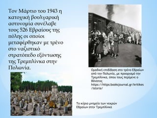Τον Μάρτιο του 1943 η
κατοχική βουλγαρική
αστυνομία συνέλαβε
τους 526 Εβραίους της
πόλης οι οποίοι
μεταφέρθηκαν με τρένο
στο ναζιστικό
στρατόπεδο εξόντωσης
της Τρεμπλίνκα στην
Πολωνία. Ομαδική επιβίβαση στο τρένο Εβραίων
από την Πολωνία, με προορισμό την
Τρεμπλίνκα, όπου τους περίμενε ο
θάνατος
https://https:booksjournal.gr/kritikes
/istoria/
Το κύριο μνημείο των νεκρών
Εβραίων στην Τρεμπλίνκα
 