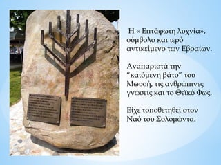 Η « Επτάφωτη λυχνία»,
σύμβολο και ιερό
αντικείμενο των Εβραίων.
Αναπαριστά την
“καιόμενη βάτο” του
Μωυσή, τις ανθρώπινες
γνώσεις και το Θεϊκό Φως.
Είχε τοποθετηθεί στον
Ναό του Σολομώντα.
 