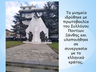 Το μνημείο
ιδρύθηκε με
πρωτοβουλία
του Συλλόγου
Ποντίων
Ξάνθης και
υλοποιήθηκε
σε
συνεργασία
με το
ελληνικό
κράτος.
 