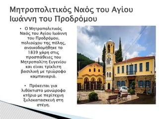 Μητροπολιτικός Ναός του Αγίου
Ιωάννη του Προδρόμου
• Ο Μητροπολιτικός
Ναός του Αγίου Ιωάννη
του Προδρόμου,
πολιούχου της πόλης,
ανοικοδομήθηκε το
1839 χάρη στις
προσπάθειες του
Μητροπολίτη Ευγενίου
και είναι τρίκλιτη
βασιλική με τριώροφο
καμπαναριό.
• Πρόκειται για
λιθόκτιστο μονώροφο
κτήριο με περίτεχνη
ξυλοκατασκευή στη
στέγη.
 