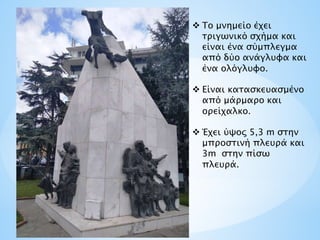  Το μνημείο έχει
τριγωνικό σχήμα και
είναι ένα σύμπλεγμα
από δύο ανάγλυφα και
ένα ολόγλυφο.
 Είναι κατασκευασμένο
από μάρμαρο και
ορείχαλκο.
 Έχει ύψος 5,3 m στην
μπροστινή πλευρά και
3m στην πίσω
πλευρά.
 