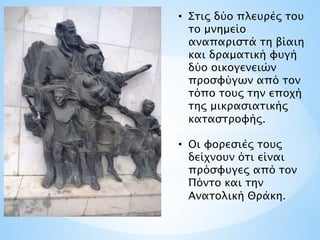 • Στις δύο πλευρές του
το μνημείο
αναπαριστά τη βίαιη
και δραματική φυγή
δύο οικογενειών
προσφύγων από τον
τόπο τους την εποχή
της μικρασιατικής
καταστροφής.
• Οι φορεσιές τους
δείχνουν ότι είναι
πρόσφυγες από τον
Πόντο και την
Ανατολική Θράκη.
 