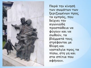 Παρά την κίνησή
των σωμάτων των
ξεριζωμένων προς
τα εμπρός, που
δείχνει την
αγωνιώδη
προσπάθεια να
φύγουν και να
σωθούν, τα
βλέμματά τους
στρέφονται με
θλίψη και
νοσταλγία προς τα
πίσω, στη γη και
στα σπίτια που
αφήνουν.
 