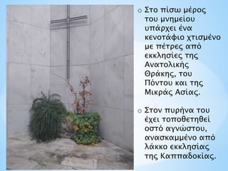 o Στο πίσω μέρος
του μνημείου
υπάρχει ένα
κενοτάφιο χτισμένο
με πέτρες από
εκκλησίες της
Ανατολικής
Θράκης, του
Πόντου και της
Μικράς Ασίας.
o Στον πυρήνα του
έχει τοποθετηθεί
οστό αγνώστου,
ανασκαμμένο από
λάκκο εκκλησίας
της Καππαδοκίας.
 