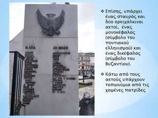  Επίσης, υπάρχει
ένας σταυρός και
δύο ορειχάλκινοι
αετοί, ένας
μονοκέφαλος
(σύμβολο του
ποντιακού
ελληνισμού) και
ένας δικέφαλος
(σύμβολο του
Βυζαντίου).
 Κάτω από τους
αετούς υπάρχουν
τοπωνύμια από τις
χαμένες πατρίδες
 