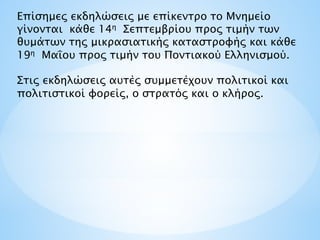 Επίσημες εκδηλώσεις με επίκεντρο το Μνημείο
γίνονται κάθε 14η Σεπτεμβρίου προς τιμήν των
θυμάτων της μικρασιατικής καταστροφής και κάθε
19η Μαΐου προς τιμήν του Ποντιακού Ελληνισμού.
Στις εκδηλώσεις αυτές συμμετέχουν πολιτικοί και
πολιτιστικοί φορείς, ο στρατός και ο κλήρος.
 