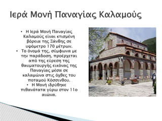 Ιερά Μονή Παναγίας Καλαμούς
• Η Ιερά Μονή Παναγίας
Καλαμούς είναι κτισμένη
βόρεια της Ξάνθης σε
υψόμετρο 170 μέτρων.
• Το όνομά της, σύμφωνα με
την παράδοση, προέρχεται
από της εύρεση της
θαυματουργής εικόνας της
Παναγίας μέσα σε
καλαμώνα στις όχθες του
ποταμού Κόσσινθου.
• Η Μονή ιδρύθηκε
πιθανότατα γύρω στον 11ο
αιώνα.
 