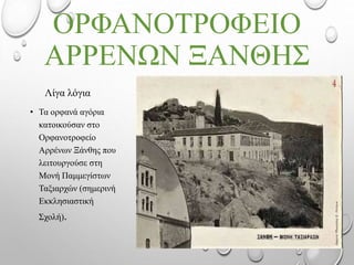 ΟΡΦΑΝΟΤΡΟΦΕIΟ
ΑΡΡΕΝΩΝ ΞΑΝΘΗΣ
Λίγα λόγια
• Τα ορφανά αγόρια
κατοικούσαν στο
Ορφανοτροφείο
Αρρένων Ξάνθης που
λειτουργούσε στη
Μονή Παμμεγίστων
Ταξιαρχών (σημερινή
Εκκλησιαστική
Σχολή).
 