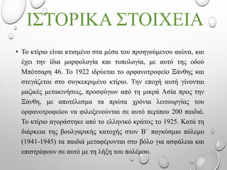 ΙΣΤΟΡΙΚΑ ΣΤΟΙΧΕΙΑ
• Το κτίριο είναι κτισμένο στα μέσα του προηγούμενου αιώνα, και
έχει την ίδια μορφολογία και τυπολογία, με αυτό της οδού
Μπότσαρη 46. Το 1922 ιδρύεται το ορφανοτροφείο Ξάνθης και
στεγάζεται στο συγκεκριμένο κτίριο. Την εποχή αυτή γίνονται
μαζικές μετακινήσεις, προσφύγων από τη μικρά Ασία προς την
Ξάνθη, με αποτέλεσμα τα πρώτα χρόνια λειτουργίας του
ορφανοτροφείου να φιλοξενούνται σε αυτό περίπου 200 παιδιά.
Το κτίριο αγοράστηκε από το ελληνικό κράτος το 1925. Κατά τη
διάρκεια της βουλγαρικής κατοχής στον Β΄ παγκόσμιο πόλεμο
(1941-1945) τα παιδιά μεταφέρονται στο βόλο για ασφάλεια και
επιστρέφουν σε αυτό με τη λήξη του πολέμου.
 