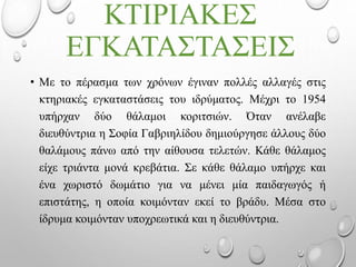 ΚΤΙΡΙΑΚΕΣ
ΕΓΚΑΤΑΣΤΑΣΕΙΣ
• Με το πέρασμα των χρόνων έγιναν πολλές αλλαγές στις
κτηριακές εγκαταστάσεις του ιδρύματος. Μέχρι το 1954
υπήρχαν δύο θάλαμοι κοριτσιών. Όταν ανέλαβε
διευθύντρια η Σοφία Γαβριηλίδου δημιούργησε άλλους δύο
θαλάμους πάνω από την αίθουσα τελετών. Κάθε θάλαμος
είχε τριάντα μονά κρεβάτια. Σε κάθε θάλαμο υπήρχε και
ένα χωριστό δωμάτιο για να μένει μία παιδαγωγός ή
επιστάτης, η οποία κοιμόνταν εκεί το βράδυ. Μέσα στο
ίδρυμα κοιμόνταν υποχρεωτικά και η διευθύντρια.
 