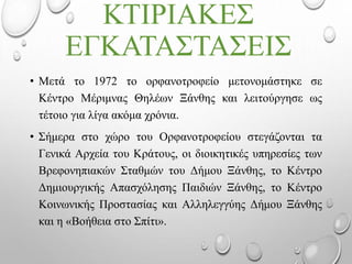 ΚΤΙΡΙΑΚΕΣ
ΕΓΚΑΤΑΣΤΑΣΕΙΣ
• Μετά το 1972 το ορφανοτροφείο μετονομάστηκε σε
Κέντρο Μέριμνας Θηλέων Ξάνθης και λειτούργησε ως
τέτοιο για λίγα ακόμα χρόνια.
• Σήμερα στο χώρο του Ορφανοτροφείου στεγάζονται τα
Γενικά Αρχεία του Κράτους, οι διοικητικές υπηρεσίες των
Βρεφονηπιακών Σταθμών του Δήμου Ξάνθης, το Κέντρο
Δημιουργικής Απασχόλησης Παιδιών Ξάνθης, το Κέντρο
Κοινωνικής Προστασίας και Αλληλεγγύης Δήμου Ξάνθης
και η «Βοήθεια στο Σπίτι».
 