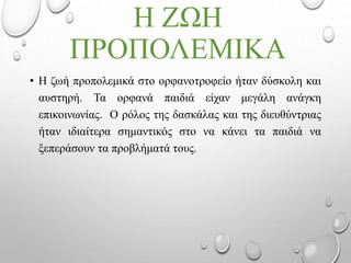 Η ΖΩΗ
ΠΡΟΠΟΛΕΜΙΚΑ
• Η ζωή προπολεμικά στο ορφανοτροφείο ήταν δύσκολη και
αυστηρή. Τα ορφανά παιδιά είχαν μεγάλη ανάγκη
επικοινωνίας. Ο ρόλος της δασκάλας και της διευθύντριας
ήταν ιδιαίτερα σημαντικός στο να κάνει τα παιδιά να
ξεπεράσουν τα προβλήματά τους.
 