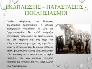 ΕΚΔΗΛΩΣΕΙΣ – ΠΑΡΑΣΤΑΣΕΙΣ -
ΕΚΚΛΗΣΙΑΣΜΟΙ
• Πολλές εκδηλώσεις και θεατρικές
παραστάσεις θρησκευτικού ή εθνικού
περιεχομένου σημάδευαν τη ζωή του
Ορφανοτροφείου. Τα παιδιά ετοίμαζαν
εορταστικές εκδηλώσεις τα Χριστούγεννα,
την 25η Μαρτίου και στη λήξη των
μαθημάτων και συμμετείχαν στις παρελάσεις
κατά τις εθνικές εορτές. Τα παιδιά μάθαιναν
επίσης βυζαντινούς ύμνους. Εκκλησιάζονταν
κάθε Κυριακή στο γειτονικό ναό του Αγίου
Γεωργίου. Στο ναό έψαλλαν ορισμένα
τροπάρια τις Κυριακές και το Πάσχα έλεγαν
τους Χαιρετισμούς.
 