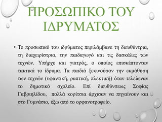 ΠΡΟΣΩΠΙΚΟ ΤΟΥ
ΙΔΡΥΜΑΤΟΣ
• Το προσωπικό του ιδρύματος περιλάμβανε τη διευθύντρια,
τη διαχειρίστρια, την παιδαγωγό και τις δασκάλες των
τεχνών. Υπήρχε και γιατρός, ο οποίος επισκέπτονταν
τακτικά το ίδρυμα. Τα παιδιά ξεκινούσαν την εκμάθηση
των τεχνών (υφαντική, ραπτική, πλεκτική) όταν τελείωναν
το δημοτικό σχολείο. Επί διευθύνσεως Σοφίας
Γαβριηλίδου, πολλά κορίτσια άρχισαν να πηγαίνουν και
στο Γυμνάσιο, έξω από το ορφανοτροφείο.
 
