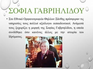 ΣΟΦΙΑ ΓΑΒΡΙΗΛΙΔΟΥ
• Στο Εθνικό Ορφανοτροφείο Θηλέων Ξάνθης πρόσφεραν τις
υπηρεσίες τους πολλοί αξιόλογοι εκπαιδευτικοί. Ανάμεσά
τους ξεχωρίζει η μορφή της Σοφίας Γαβριηλίδου, η οποία
συνδέθηκε όσο κανένας άλλος με την ιστορία του
Ιδρύματος.
 