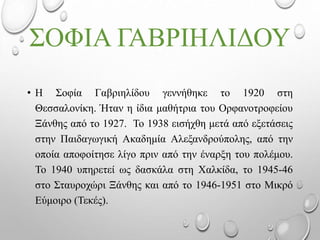 ΣΟΦΙΑ ΓΑΒΡΙΗΛΙΔΟΥ
• Η Σοφία Γαβριηλίδου γεννήθηκε το 1920 στη
Θεσσαλονίκη. Ήταν η ίδια μαθήτρια του Ορφανοτροφείου
Ξάνθης από το 1927. Το 1938 εισήχθη μετά από εξετάσεις
στην Παιδαγωγική Ακαδημία Αλεξανδρούπολης, από την
οποία αποφοίτησε λίγο πριν από την έναρξη του πολέμου.
Το 1940 υπηρετεί ως δασκάλα στη Χαλκίδα, το 1945-46
στο Σταυροχώρι Ξάνθης και από το 1946-1951 στο Μικρό
Εύμοιρο (Τεκές).
 