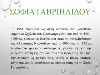 ΣΟΦΙΑ ΓΑΒΡΙΗΛΙΔΟΥ
• Το 1951 διορίζεται ως απλή δασκάλα στο μονοθέσιο
Δημοτικό Σχολείο του Ορφανοτροφείου και από το 1954-
1960 ως προσωρινή διευθύντρια μετά τη συνταξιοδότηση
της Κλεοπάτρας Νικολαΐδου. Από το 1960 έως το 1972 ως
διευθύντρια προσφέρει ολόψυχα τις γνώσεις της και την
αμέριστη αγάπη της στα κορίτσια του ιδρύματος, τα οποία
την αγαπούν ως μητέρα τους. Αυτός ο τίτλος αποτελεί
μέχρι σήμερα το μεγαλύτερο παράσημο τιμής για τη Σοφία
Γαβριηλίδου.
 