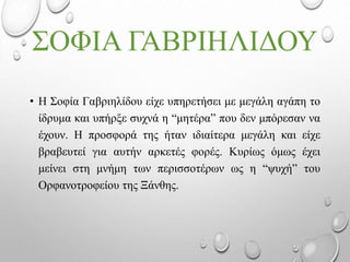 ΣΟΦΙΑ ΓΑΒΡΙΗΛΙΔΟΥ
• Η Σοφία Γαβριηλίδου είχε υπηρετήσει με μεγάλη αγάπη το
ίδρυμα και υπήρξε συχνά η “μητέρα” που δεν μπόρεσαν να
έχουν. Η προσφορά της ήταν ιδιαίτερα μεγάλη και είχε
βραβευτεί για αυτήν αρκετές φορές. Κυρίως όμως έχει
μείνει στη μνήμη των περισσοτέρων ως η “ψυχή” του
Ορφανοτροφείου της Ξάνθης.
 