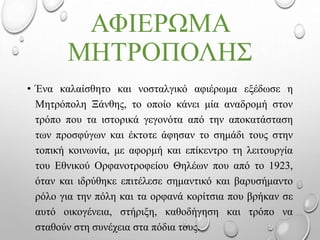 ΑΦΙΕΡΩΜΑ
ΜΗΤΡΟΠΟΛΗΣ
• Ένα καλαίσθητο και νοσταλγικό αφιέρωμα εξέδωσε η
Μητρόπολη Ξάνθης, το οποίο κάνει μία αναδρομή στον
τρόπο που τα ιστορικά γεγονότα από την αποκατάσταση
των προσφύγων και έκτοτε άφησαν το σημάδι τους στην
τοπική κοινωνία, με αφορμή και επίκεντρο τη λειτουργία
του Εθνικού Ορφανοτροφείου Θηλέων που από το 1923,
όταν και ιδρύθηκε επιτέλεσε σημαντικό και βαρυσήμαντο
ρόλο για την πόλη και τα ορφανά κορίτσια που βρήκαν σε
αυτό οικογένεια, στήριξη, καθοδήγηση και τρόπο να
σταθούν στη συνέχεια στα πόδια τους.
 