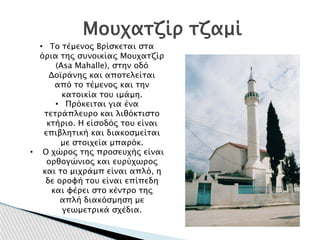 Μουχατζίρ τζαμί
• Το τέμενος Βρίσκεται στα
όρια της συνοικίας Μουχατζίρ
(Asa Mahalle), στην οδό
Δοϊράνης και αποτελείται
από το τέμενος και την
κατοικία του ιμάμη.
• Πρόκειται για ένα
τετράπλευρο και λιθόκτιστο
κτήριο. Η είσοδός του είναι
επιβλητική και διακοσμείται
με στοιχεία μπαρόκ.
• Ο χώρος της προσευχής είναι
ορθογώνιος και ευρύχωρος
και το μιχράμπ είναι απλό, η
δε οροφή του είναι επίπεδη
και φέρει στο κέντρο της
απλή διακόσμηση με
γεωμετρικά σχέδια.
 