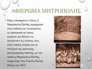 ΑΦΙΕΡΩΜΑ ΜΗΤΡΟΠΟΛΗΣ
• Όπως επισημαίνει ο ίδιος, η
Μητρόπολη Ξάνθης προχώρησε
στην έκδοση του λευκώματος
ως προσφορά σε όσους
αγαπούν και θέλουν να
διευρύνουν τις γνώσεις τους
στην τοπική ιστορία και σε
συνέχεια της ομώνυμης
φωτογραφικής έκθεσης, με την
οποία η Μητρόπολη Ξάνθης,
συμμετείχε στις Γιορτές Παλιάς
Πόλης του 2015.
 