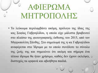 ΑΦΙΕΡΩΜΑ
ΜΗΤΡΟΠΟΛΗΣ
• Το λεύκωμα περιλαμβάνει ακόμη, πρόλογο της ίδιας της
κας Σοφίας Γαβριηλίδου, η οποία είχε μάλιστα βραβευτεί
στο πλαίσιο της φωτογραφικής έκθεσης του 2015, από τον
Μητροπολίτη Ξάνθης. Στο σημείωμά της η κα Γαβριηλίδου
αναφέρεται στο Ίδρυμα με το οποίο συνέδεσε το σύνολο
της ζωής της και σημειώνει ότι ακόμη και σήμερα ένα
τέτοιο ίδρυμα θα ήταν χρήσιμο, καθώς δεν έχουν εκλείψει,
δυστυχώς τα ορφανά και αβοήθητα παιδιά.
 