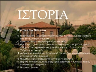 ΙΣΤΟΡΙΑ
Η κατάρα των Αβδηριτών
 Ο Παναγιώτης Παμουκτσόγλου ήταν ένας πλούσιος έμπορος καπνού
από την Κωνσταντινούπολη
 Εγκαταστάθηκε στα Άβδηρα γύρω στο 1860
 Οι Αβδηρίτες του εμπιστεύτηκαν τις οικονομίες τους για την αγορά
ενός μεγάλου αγροκτήματος μέσω διαπραγματεύσεων με τους
Τούρκους κατακτητές
 Αγόρασε το τσιφλίκι για λογαριασμό του και έτσι από καπνέμπορος
έγινε και μεγαλοτσιφλικάς
 Οι Αβδηρίτες τον καταράστηκαν να μείνει άκληρος
 Παρόλο που παντρεύτηκε 2 φορές και απέκτησε 7 συνολικά παιδιά,
δεν απέκτησε απογόνους
 Η κατάρα έπιασε!!
 