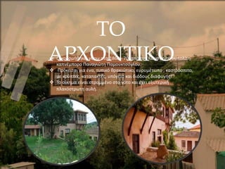 ΤΟ
ΑΡΧΟΝΤΙΚΟ
 Οικοδομήθηκε, γύρω στα 1860 - 70, από τον Κωνσταντινουπολίτη
καπνέμπορο Παναγιώτη Παμουκτσόγλου.
 Πρόκειται για ένα, τυπικό θρακιώτικο, ευρυμέτωπο , καστρόσπιτο,
με κρύπτες, καταπακτές, υπόγειο και διόδους διαφυγής!
 Το οίκημα είναι στραμμένο στο νότο και έχει εξωτερική
πλακόστρωτη αυλή.
 