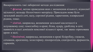 Виокремлюють такі лаборатоні методи дослідження:
* фізичні, метою проведення яких є визначення кількості, відносної
щільності, кольору біологічного матеріалу. Прикладом може бути
загальний аналіз сечі, калу, серозної рідини, харкотиння, плевральної
рідини, тощо;
* хімічні, наприклад, визначення загальної кислотності в
шлунковому соці; гемоглобіну в кровi, білка, цукру, уробіліну в сечі;
наявність в калі домішків невеликої кількості крові, так звана «прихована
кров» в калі;
* біохімічні, наприклад, визначення в крові білірубіну, глюкози,
сечовини, креатиніну, холестерину ліпопротеїдів, електролітів, ферментів,
гормонів;
 