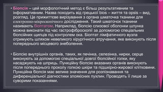 • Біопсія – цей морфологічний метод є більш результативним та
інформативним. Назва походить від грецької bios – життя та opsis – вид,
розгляд. Це прижиттєве вирізування з органа шматочка тканини для
електронно-мікроскопічного дослідження. Такий шматочок тканини
називають біоптатом. Наприклад, біопсію слизової оболонки шлунка
можна виконати під час гастрофіброскопії за допомогою спеціальних
біопсійних щипців під контролем ока. Біоптат лімфатичного вузла
отримують шляхом невеликого хірургічного втручання, яке виконують після
попереднього місцевого знеболення.
• Біопсію внутрішніх органів, таких, як печінка, селезінка, нирки, серце
виконують за допомогою спеціальної довгої біопсійної голки, яку
насаджують на шприць. Пункційну біопсію вказаних органів виконують
після попереднього проколу голкою шкіри та підшкірно-жирової клітковини.
Пункційна біопсія має велике значення для розпізнавання та
диференціальної діагностики злоякісних пухлин. Проводять її лише за
суворими показаннями.
 