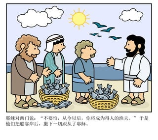 耶稣对西门说：“不要怕，从今以后，你将成为得人的渔夫。” 于是
他们把船靠岸后，撇下一切跟从了耶稣。
 