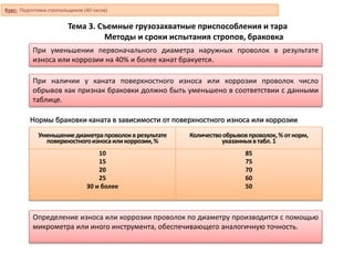 Тема 3. Съемные грузозахватные приспособления и тара
Методы и сроки испытания стропов, браковка
При уменьшении первоначального диаметра наружных проволок в результате
износа или коррозии на 40% и более канат бракуется.
При наличии у каната поверхностного износа или коррозии проволок число
обрывов как признак браковки должно быть уменьшено в соответствии с данными
таблице.
Нормы браковки каната в зависимости от поверхностного износа или коррозии
Уменьшениедиаметрапроволокврезультате
поверхностногоизносаиликоррозии,%
Количествообрывовпроволок,% отнорм,
указанныхвтабл.1
10
15
20
25
30 и более
85
75
70
60
50
Определение износа или коррозии проволок по диаметру производится с помощью
микрометра или иного инструмента, обеспечивающего аналогичную точность.
Курс: Подготовка стропальщиков (40 часов)
 