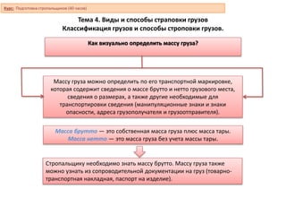 Тема 4. Виды и способы страповки грузов
Классификация грузов и способы строповки грузов.
Как визуально определить массу груза?
Массу груза можно определить по его транспортной маркировке,
которая содержит сведения о массе брутто и нетто грузового места,
сведения о размерах, а также другие необходимые для
транспортировки сведения (манипуляционные знаки и знаки
опасности, адреса грузополучателя и грузоотправителя).
Масса брутто — это собственная масса груза плюс масса тары.
Масса нетто — это масса груза без учета массы тары.
Стропальщику необходимо знать массу брутто. Массу груза также
можно узнать из сопроводительной документации на груз (товарно-
транспортная накладная, паспорт на изделие).
Курс: Подготовка стропальщиков (40 часов)
 