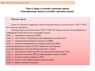 Тема 4. Виды и способы страповки грузов
Классификация грузов и способы строповки грузов.
Курс: Подготовка стропальщиков (40 часов)
Опасные грузы
Грузы по степени и характеру опасности разделяются в соответствии с ГОСТ 19433
на 9 классов опасности.
Опасные грузы в соответствии с ГОСТ 19433-88 "Грузы опасные. Классификация и
маркировка" разделяются на следующие классы:
класс 1 - взрывчатые материалы (ВМ);
класс 2 - газы сжатые, сжиженные и растворенные под давлением;
класс 3 - легковоспламеняющиеся жидкости (ЛВЖ);
класс 4 - легковоспламеняющиеся твердые вещества (ЛВТ);
самовозгорающиеся вещества (СВ); вещества, выделяющие
воспламеняющиеся газы при взаимодействии с водой;
класс 5 - окисляющие вещества (ОК) и органические пероксиды (ОП);
класс 6 - ядовитые вещества (ЯВ) и инфекционные вещества (ИВ);
класс 7 - радиоактивные материалы (РМ);
класс 8 - едкие и (или) коррозионные вещества (ЕК);
класс 9 - прочие опасные вещества.
 