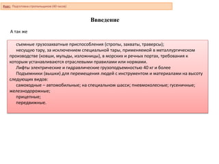 Ввведение
съемные грузозахватные приспособления (стропы, захваты, траверсы);
несущую тару, за исключением специальной тары, применяемой в металлургическом
производстве (ковши, мульды, изложницы), в морских и речных портах, требования к
которым устанавливаются отраслевыми правилами или нормами.
Лифты электрические и гидравлические грузоподъемностью 40 кг и более
Подъемники (вышки) для перемещения людей с инструментом и материалами на высоту
следующих видов:
самоходные – автомобильные; на специальном шасси; пневмоколесные; гусеничные;
железнодорожные;
прицепные;
передвижные.
А так же
Курс: Подготовка стропальщиков (40 часов)
 