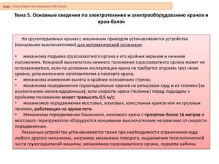 Тема 5. Основные сведения по электротехнике и электрооборудованию кранов и
кран-балок
На грузоподъемных кранах с машинным приводом устанавливаются устройства
(концевыми выключателями) для автоматической остановки:
• механизма подъема грузозахватного органа в его крайних верхнем и нижнем
положениях. Концевой выключатель нижнего положения грузозахватного органа может не
устанавливаться, если по условиям эксплуатации крана не требуется опускать груз ниже
уровня, установленного изготовителем в паспорте крана;
• механизма изменения вылета в крайних положениях стрелы;
• механизма передвижения грузоподъемных кранов на рельсовом ходу и их тележек (за
исключением железнодорожных), если скорость крана (тележки) перед подходом к
крайнему положению может превысить 0,5 м/с;
• механизмов передвижения мостовых, козловых, консольных кранов или их грузовых
тележек, работающих на одном пути.
• Механизмы передвижения башенного, козлового крана с пролетом более 16 метров и
мостового перегружателя оборудуются концевыми выключателями независимо от скорости
передвижения.
Указанные устройства устанавливаются также при необходимости ограничения хода
любого другого механизма, например механизма поворота, выдвижения телескопической
части грузоподъемной машины, механизмов грузозахватного органа, подъема кабины.
Курс: Подготовка стропальщиков (40 часов)
 