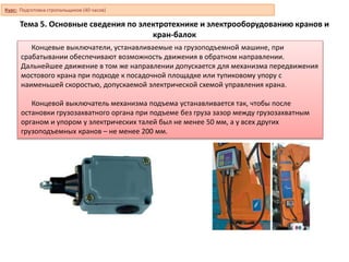 Тема 5. Основные сведения по электротехнике и электрооборудованию кранов и
кран-балок
Концевые выключатели, устанавливаемые на грузоподъемной машине, при
срабатывании обеспечивают возможность движения в обратном направлении.
Дальнейшее движение в том же направлении допускается для механизма передвижения
мостового крана при подходе к посадочной площадке или тупиковому упору с
наименьшей скоростью, допускаемой электрической схемой управления крана.
Концевой выключатель механизма подъема устанавливается так, чтобы после
остановки грузозахватного органа при подъеме без груза зазор между грузозахватным
органом и упором у электрических талей был не менее 50 мм, а у всех других
грузоподъемных кранов – не менее 200 мм.
Курс: Подготовка стропальщиков (40 часов)
 