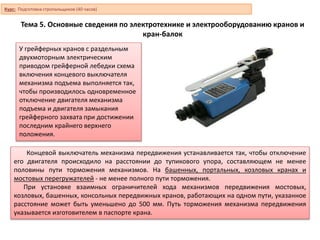 Тема 5. Основные сведения по электротехнике и электрооборудованию кранов и
кран-балок
Концевой выключатель механизма передвижения устанавливается так, чтобы отключение
его двигателя происходило на расстоянии до тупикового упора, составляющем не менее
половины пути торможения механизмов. На башенных, портальных, козловых кранах и
мостовых перегружателей - не менее полного пути торможения.
При установке взаимных ограничителей хода механизмов передвижения мостовых,
козловых, башенных, консольных передвижных кранов, работающих на одном пути, указанное
расстояние может быть уменьшено до 500 мм. Путь торможения механизма передвижения
указывается изготовителем в паспорте крана.
У грейферных кранов с раздельным
двухмоторным электрическим
приводом грейферной лебедки схема
включения концевого выключателя
механизма подъема выполняется так,
чтобы производилось одновременное
отключение двигателя механизма
подъема и двигателя замыкания
грейферного захвата при достижении
последним крайнего верхнего
положения.
Курс: Подготовка стропальщиков (40 часов)
 
