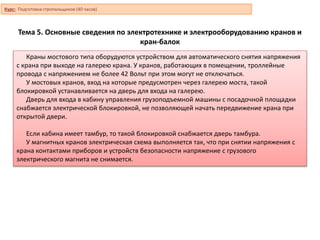Тема 5. Основные сведения по электротехнике и электрооборудованию кранов и
кран-балок
Краны мостового типа оборудуются устройством для автоматического снятия напряжения
с крана при выходе на галерею крана. У кранов, работающих в помещении, троллейные
провода с напряжением не более 42 Вольт при этом могут не отключаться.
У мостовых кранов, вход на которые предусмотрен через галерею моста, такой
блокировкой устанавливается на дверь для входа на галерею.
Дверь для входа в кабину управления грузоподъемной машины с посадочной площадки
снабжается электрической блокировкой, не позволяющей начать передвижение крана при
открытой двери.
Если кабина имеет тамбур, то такой блокировкой снабжается дверь тамбура.
У магнитных кранов электрическая схема выполняется так, что при снятии напряжения с
крана контактами приборов и устройств безопасности напряжение с грузового
электрического магнита не снимается.
Курс: Подготовка стропальщиков (40 часов)
 